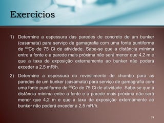 1) Determine a espessura das paredes de concreto de um bunker
(casamata) para serviço de gamagrafia com uma fonte puntiforme
de 60Co de 75 Ci de atividade. Sabe-se que a distância mínima
entre a fonte e a parede mais próxima não será menor que 4,2 m e
que a taxa de exposição externamente ao bunker não poderá
exceder a 2,5 mR/h.
2) Determine a espessura do revestimento de chumbo para as
paredes de um bunker (casamata) para serviço de gamagrafia com
uma fonte puntiforme de 60Co de 75 Ci de atividade. Sabe-se que a
distância mínima entre a fonte e a parede mais próxima não será
menor que 4,2 m e que a taxa de exposição externamente ao
bunker não poderá exceder a 2,5 mR/h.
74
Exercícios
 