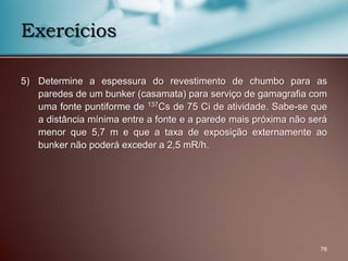 5) Determine a espessura do revestimento de chumbo para as
paredes de um bunker (casamata) para serviço de gamagrafia com
uma fonte puntiforme de 137Cs de 75 Ci de atividade. Sabe-se que
a distância mínima entre a fonte e a parede mais próxima não será
menor que 5,7 m e que a taxa de exposição externamente ao
bunker não poderá exceder a 2,5 mR/h.
76
Exercícios
 