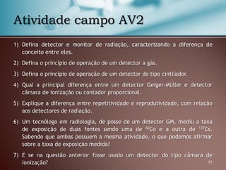 1) Defina detector e monitor de radiação, caracterizando a diferença de
conceito entre eles.
2) Defina o princípio de operação de um detector a gás.
3) Defina o princípio de operação de um detector do tipo cintilador.
4) Qual a principal diferença entre um detector Geiger-Müller e detector
câmara de ionização ou contador proporcional.
5) Explique a diferença entre repetitividade e reprodutividade, com relação
aos detectores de radiação.
6) Um tecnólogo em radiologia, de posse de um detector GM, mediu a taxa
de exposição de duas fontes sendo uma de 60
Co e a outra de 137
Cs.
Sabendo que ambas possuem a mesma atividade, o que podemos afirmar
sobre a taxa de exposição medida?
7) E se na questão anterior fosse usado um detector do tipo câmara de
ionização? 77
Atividade campo AV2
 