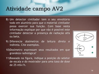 8) Um detector cintilador tem o seu envoltório
todo em alumínio para que o material cintilador
possa exercer sua função. Com base nesta
informação explique por que não é possível este
cintilador detectar a presença de radiação alfa
ou beta.
9) Diferencie dosímetros de leitura direta e
indireta. Cite exemplos.
10)Dosímetro expressam seus resultados em que
grandeza radiológica?
11)Baseado na figura, indique a posição do seletor
de escala e do mostrador para uma taxa de dose
de 25 mSv/h.
78
Atividade campo AV2
 