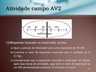 12)Responda baseado no mostrador acima:
a) Qual a posição do mostrador para uma exposição de 45 mR.
b) Converta o valor de exposição mostrado para a unidade do SI
(C/kg).
c) Considerando que a exposição marcada n mostrador foi obtida
após duas horas de atividade, qual seria o valor da exposição se
um IOE permanecesse somente 15 minutos no local? 79
Atividade campo AV2
 