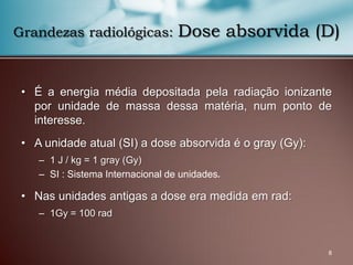 8
Grandezas radiológicas: Dose absorvida (D)
• É a energia média depositada pela radiação ionizante
por unidade de massa dessa matéria, num ponto de
interesse.
• A unidade atual (SI) a dose absorvida é o gray (Gy):
– 1 J / kg = 1 gray (Gy)
– SI : Sistema Internacional de unidades.
• Nas unidades antigas a dose era medida em rad:
– 1Gy = 100 rad
 