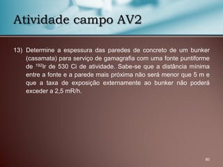 13) Determine a espessura das paredes de concreto de um bunker
(casamata) para serviço de gamagrafia com uma fonte puntiforme
de 192Ir de 530 Ci de atividade. Sabe-se que a distância mínima
entre a fonte e a parede mais próxima não será menor que 5 m e
que a taxa de exposição externamente ao bunker não poderá
exceder a 2,5 mR/h.
80
Atividade campo AV2
 