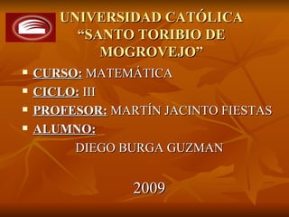 UNIVERSIDAD CATÓLICA
         “SANTO TORIBIO DE
            MOGROVEJO”
   CURSO: MATEMÁTICA
   CICLO: III
   PROFESOR: MARTÍN JACINTO FIESTAS
   ALUMNO:
         DIEGO BURGA GUZMAN


                 2009
 