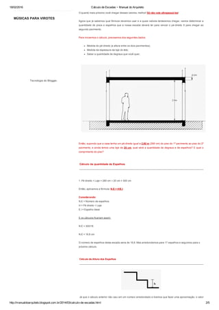 18/02/2016 Cálculo de Escadas ~ Manual do Arquiteto
http://manualdoarquiteto.blogspot.com.br/2014/03/calculo­de­escadas.html 2/5
MÚSICAS PARA VIROTES
Tecnologia do Blogger.
O quanto mais próximo você chegar desses valores, melhor! Só não vale ultrapassá­los!
Agora que já sabemos qual fórmula devemos usar e a quais valores tentaremos chegar, vamos determinar a
quantidade de pisos e espelhos que a nossa escada deverá ter para vencer o pé­direito X para chegar ao
segundo pavimento.
Para iniciarmos o cálculo, precisamos dos seguintes dados:
Medida do pé­direito (a altura entre os dois pavimentos);
Medida da espessura da laje do teto;
Saber a quantidade de degraus que você quer;
Então, supondo que a casa tenha um pé­direito igual a 2,80 m (280 cm) do piso do 1º pavimento ao piso do 2º
pavimento, e ainda temos uma laje de 20 cm, qual será a quantidade de degraus e de espelhos? E qual o
comprimento do piso?
 Cálculo da quantidade de Espelhos
 ______________________________________________________________________________________
1. Pé direito + Laje = 280 cm + 20 cm = 300 cm
Então, aplicamos a fórmula: N.E = H/E.I.
Considerando:
N.E = Número de espelhos
H = Pé direito + Laje
E.I = Espelho Ideal
E os cálculos ficariam assim:
N.E = 300/18
N.E = 16,6 cm
O número de espelhos desta escada seria de 16,6. Mas arredondamos para 17 espelhos e seguimos para o
próximo cálculo.
 Cálculo da Altura dos Espelhos
 ______________________________________________________________________________________
 Já que o cálculo anterior não caiu em um número arredondado e tivemos que fazer uma aproximação, o valor
 