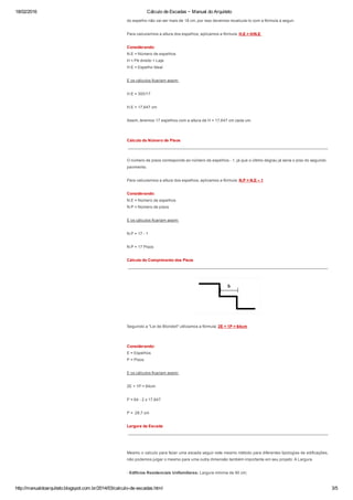 18/02/2016 Cálculo de Escadas ~ Manual do Arquiteto
http://manualdoarquiteto.blogspot.com.br/2014/03/calculo­de­escadas.html 3/5
do espelho não vai ser mais de 18 cm, por isso devemos recalcula­lo com a fórmula a seguir.
Para calcularmos a altura dos espelhos, aplicamos a fórmula: H.E = H/N.E 
Considerando:
N.E = Número de espelhos
H = Pé direito + Laje
H.E = Espelho Ideal 
E os cálculos ficariam assim: 
H.E = 300/17
H.E = 17,647 cm
Assim, teremos 17 espelhos com a altura de H = 17,647 cm cada um.
Cálculo do Número de Pisos
 ______________________________________________________________________________________
O número de pisos corresponde ao número de espelhos ­ 1, já que o último degrau já seria o piso do segundo
pavimento. 
Para calcularmos a altura dos espelhos, aplicamos a fórmula: N.P = N.E – 1
Considerando:
N.E = Número de espelhos
N.P = Número de pisos
E os cálculos ficariam assim:
N.P = 17 ­ 1
N.P = 17 Pisos 
Cálculo do Comprimento dos Pisos
 ______________________________________________________________________________________
Seguindo a "Lei de Blondell" utilizamos a fórmula: 2E + 1P = 64cm
Considerando:
E = Espelhos
P = Pisos
E os cálculos ficariam assim:
2E + 1P = 64cm 
P = 64 ­ 2 x 17,647 
P =  28,7 cm
Largura da Escada
 ______________________________________________________________________________________
Mesmo o calculo para fazer uma escada seguir este mesmo método para diferentes tipologias de edificações,
não podemos julgar o mesmo para uma outra dimensão também importante em seu projeto: A Largura.
­ Edifícios Residenciais Unifamiliares: Largura mínima de 90 cm;
 