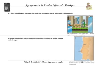 Agrupamento de Escolas Infante D. Henrique


5- A figura representa a rua principal de uma cidade que, na realidade, mede 60 metros. Qual a escala da figura?




                                                                                                     Fonte: MATOS, João Matos; CASTELÃO, Raul (2006) – À Descoberta,
                                                                                                     Geografia 7.º Ano, Santillana Constância, Lisboa.


6- Sabendo que a distância real (em linha recta) entre Lisboa e Coimbra é de 169 Km, calcula a
escala do mapa.




                                                                                                          Fonte: MATOS, João Matos; CASTELÃO, Raul             (2006) – À
                          Ficha de Trabalho 7.º - Vamos jogar com as escalas                                                            - 10 -
                                                                                                          Descoberta, Geografia 7.º Ano – Caderno de Actividades, Santillana
                                                                                                          Constância, Lisboa.
 