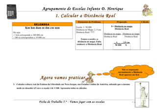 Agrupamento de Escolas Infante D. Henrique
                                           1. Calcular a Distância Real
                                                                   Elementos do Problema                    Proporção                  Cálculo
                     RELEMBRA
                                                                 Escala: 1: 50 000                    E= Distância no mapa
            Km hm dam m dm cm mm                                                                         Distância Real
                                                                 Distância no Mapa: 2, 5 cm
Ou seja:                                                         Distância Real: ????
                                                                                               Distância no mapa = Distância no mapa
- 1 km corresponde a 100 000 cm
- 100 m correspondem a 10 000 cm                                                               Distância Real       Distância Real
                                                                      Temos a escala e a
                                                                   distância no mapa. Falta              __1___ __2,5 cm
                                                                  conhecer a Distância Real.              50 000    X




                                                                                                                Não se esqueçam:
                                                                                                             normalmente a Distância
                                                                                                              Real aparece em Km…
                           Agora vamos praticar….
1- Calcula a altura real da Estátua da Liberdade em Nova Iorque, nos Estados Unidos da América, sabendo que a mesma
   mede no desenho 4,5 cm e a escala é de 1/100. Apresenta todos os cálculos.




                          Ficha de Trabalho 7.º - Vamos jogar com as escalas                                                -2-
 