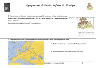 Agrupamento de Escolas Infante D. Henrique



2- O nosso colega da Alemanha está a consultar um mapa. Ele encontra-se no lugar assinalado com a
                                                                                                          Fonte: MATOS, João Matos; CASTELÃO, Raul                (2006) – À
letra A e quer ir para o lugar assinalado com a letra B. A escala do mapa é de 1/50000 e a distância no   Descoberta, Geografia 7.º Ano, Santillana Constância, Lisboa.

mapa é de 2,5 cm.
Ele está indeciso, será possível ir a pé? Vamos ajudá-lo…




                                                                                                                                   Fonte: LOBO, José; MESQUITA, Maria
                                                                                                                                   (2006) – 7 Coordenadas: A Terra: estudos e
                                                                                                                                   representações; O Meio Natural, Texto
                                                                                                                                   Editora, Lisboa.


3- Os alemães fizeram uma viagem pela Europa. As várias etapas da Viagem estão assinaladas no mapa.


                                                                           a. Indica a maior etapa e a respectiva distância percorrida;




                                                                           b. Calcula a distância percorrida na etapa mais curta;




                           Ficha de Trabalho 7.º - Vamos jogar com as escalas                                                            -3-
 
