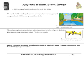 Agrupamento de Escolas Infante D. Henrique
          c. Faz as contas para calculares a distância total percorrida pelos alemães.



4- O colega da Roménia quer saber qual o verdadeiro comprimento de uma ponte, que representada
numa planta de escala 1/5000 tem 2 cm. Apresenta todos os cálculos.




                                                                                              Fonte: MATOS, João Matos; CASTELÃO, Raul (2006) – À Descoberta,
                                                                                              Geografia 7.º Ano, Santillana Constância, Lisboa.


5- Determina o comprimento real da avioneta, na qual os colegas estrangeiros vão fazer a viagem até cá, sabendo
que na figura ela está representada a uma escala de 1/100. Apresenta os cálculos




                                                                                                             Fonte: - FERNANDES, Ana Luísa; CRUZ, Ermelinda Vilela;
                                                                                                             BALTASAR, Maria Edite (2006) – Assimetrias: A Terra: estudos e
                                                                                                             representações – Caderno de Actividades, Porto Editora, Porto.




6- Calcula o comprimento aproximado de Portugal Continental, sabendo que no mapa com a escala de 1/17 000 000, a distância entre os limites
Norte e Sul é de 3,3 cm. Apresenta os cálculos.




                           Ficha de Trabalho 7.º - Vamos jogar com as escalas                                                             -4-
 
