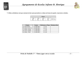 Agrupamento de Escolas Infante D. Henrique


7- Utiliza as distâncias reais que constam da chave para preencheres a coluna em branco do quadro. Apresenta os cálculos.


                                                                    Chave
                                                 1380      1500     1850       2555
                                                                                       2600 Km
                                                  Km        Km       Km         Km



                                     Cidades            Escala    Distância no Mapa Distância Real
                               a) Lisboa-Bona       1: 50 000 000       3,7 cm
                               b) Lisboa-Varsóvia   1/ 40 000 000       6,5 cm
                               c) Lisboa- Atenas    1/ 35 000 000       7, 3 cm
                               d) Lisboa- Dublin    1: 25 000 000       6, 0 cm
                               e) Lisboa - Paris    1: 30 000 000       4, 6 cm




                          Ficha de Trabalho 7.º - Vamos jogar com as escalas                                                -5-
 