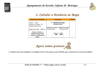 Agrupamento de Escolas Infante D. Henrique


                                             2. Calcular a Distância no Mapa
                                    Elementos do Problema                    Proporção                 Cálculo

                                  Escala: 1: 2000                      E= Distância no mapa
                                  Distância no Mapa: ????                 Distância Real
                                  Distância Real: 40 m
                                                               Distância no mapa = Distância no mapa
                                  REDUÇÃO: 40m – 4000 cm       Distância Real       Distância Real

                                      Temos a Escala e a
                                                                            1___ = __ X _
                                     Distância Real. Falta
                                                                            2000    4000
                                    conhecer a Distância no
                                            Mapa.




                                             Agora vamos praticar….
1- A distância entre duas localidades é na realidade de 5 Km. Num mapa de escala 1/250 000, qual é a distância entre estas duas localidades?




                           Ficha de Trabalho 7.º - Vamos jogar com as escalas                                               -6-
 