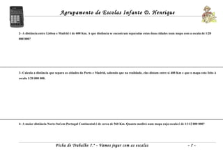 Agrupamento de Escolas Infante D. Henrique


2- A distância entre Lisboa e Madrid é de 600 Km. A que distância se encontram separadas estas duas cidades num mapa com a escala de 1/20
000 000?




3- Calcula a distância que separa as cidades do Porto e Madrid, sabendo que na realidade, elas distam entre si 400 Km e que o mapa esta feito à
escala 1/20 000 000.




4- A maior distância Norte-Sul em Portugal Continental é de cerca de 560 Km. Quanto medirá num mapa cuja escala é de 1/112 000 000?




                          Ficha de Trabalho 7.º - Vamos jogar com as escalas                                              -7-
 