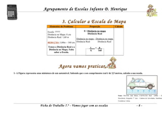 Agrupamento de Escolas Infante D. Henrique


                                               3. Calcular a Escala do Mapa
                                   Elementos do Problema                  Proporção                Cálculo

                                 Escala: ?????                       E= Distância no mapa
                                 Distância no Mapa: 8 cm                Distância Real
                                 Distância Real: 1,60 m
                                                         Distância no mapa = Distância no mapa
                                 REDUÇÃO: 1,60m – 160 cm Distância Real       Distância Real

                                 Temos a Distância Real e a                1___ = _8 _
                                  Distância no Mapa. Falta                 X      160
                                       saber a Escala.




                                            Agora vamos praticar….
1- A Figura representa uma miniatura de um automóvel. Sabendo que o seu comprimento real é de 2,5 metros, calcula a sua escala.




                                                                                                      Fonte: MATOS, João Matos; CASTELÃO, Raul             (2006) – À
                                                                                                      Descoberta, Geografia 7.º Ano – Caderno de Actividades, Santillana
                                                                                                      Constância, Lisboa.


                          Ficha de Trabalho 7.º - Vamos jogar com as escalas                                                     -8-
 
