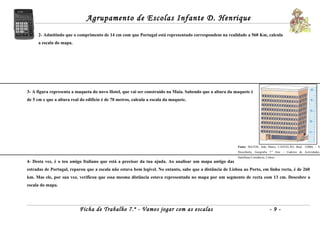 Agrupamento de Escolas Infante D. Henrique
      2- Admitindo que o comprimento de 14 cm com que Portugal está representado correspondem na realidade a 560 Km, calcula
      a escala do mapa.




3- A figura representa a maqueta do novo Hotel, que vai ser construído na Maia. Sabendo que a altura da maquete é
de 5 cm e que a altura real do edifício é de 70 metros, calcula a escala da maquete.




                                                                                                           Fonte: MATOS, João Matos; CASTELÃO, Raul     (2006) – À
                                                                                                           Descoberta, Geografia 7.º Ano – Caderno de Actividades,
                                                                                                           Santillana Constância, Lisboa.
4- Desta vez, é o teu amigo Italiano que está a precisar da tua ajuda. Ao analisar um mapa antigo das
estradas de Portugal, reparou que a escala não estava bem legível. No entanto, sabe que a distância de Lisboa ao Porto, em linha recta, é de 260
km. Mas ele, por sua vez, verificou que essa mesma distância estava representada no mapa por um segmento de recta com 13 cm. Descobre a
escala do mapa.




                           Ficha de Trabalho 7.º - Vamos jogar com as escalas                                                       -9-
 