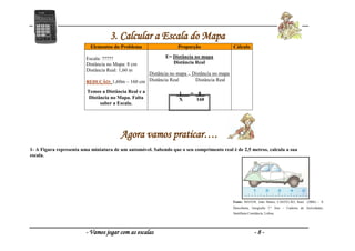 - Vamos jogar com as escalas - 8 -
3. Calcular a Escala do Mapa
Agora vamos praticar….
1- A Figura representa uma miniatura de um automóvel. Sabendo que o seu comprimento real é de 2,5 metros, calcula a sua
escala.
Elementos do Problema Proporção Cálculo
Escala: ?????
Distância no Mapa: 8 cm
Distância Real: 1,60 m
REDUÇÃO: 1,60m – 160 cm
Temos a Distância Real e a
Distância no Mapa. Falta
saber a Escala.
E= Distância no mapa
Distância Real
Distância no mapa = Distância no mapa
Distância Real Distância Real
1___ = _8 _
X 160
Fonte: MATOS, João Matos; CASTELÃO, Raul (2006) – À
Descoberta, Geografia 7.º Ano – Caderno de Actividades,
Santillana Constância, Lisboa.
 