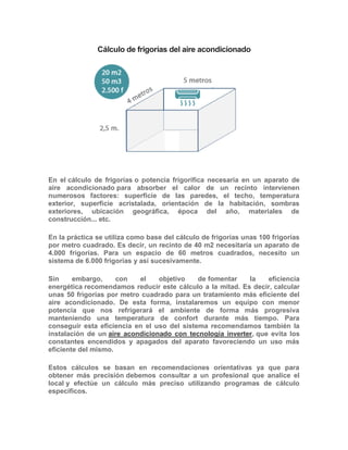 Cálculo de frigorías del aire acondicionado
En el cálculo de frigorías o potencia frigorífica necesaria en un aparato de
aire acondicionado para absorber el calor de un recinto intervienen
numerosos factores: superficie de las paredes, el techo, temperatura
exterior, superficie acristalada, orientación de la habitación, sombras
exteriores, ubicación geográfica, época del año, materiales de
construcción... etc.
En la práctica se utiliza como base del cálculo de frigorías unas 100 frigorías
por metro cuadrado. Es decir, un recinto de 40 m2 necesitaría un aparato de
4.000 frigorías. Para un espacio de 60 metros cuadrados, necesito un
sistema de 6.000 frigorías y así sucesivamente.
Sin embargo, con el objetivo de fomentar la eficiencia
energética recomendamos reducir este cálculo a la mitad. Es decir, calcular
unas 50 frigorías por metro cuadrado para un tratamiento más eficiente del
aire acondicionado. De esta forma, instalaremos un equipo con menor
potencia que nos refrigerará el ambiente de forma más progresiva
manteniendo una temperatura de confort durante más tiempo. Para
conseguir esta eficiencia en el uso del sistema recomendamos también la
instalación de un aire acondicionado con tecnología inverter, que evita los
constantes encendidos y apagados del aparato favoreciendo un uso más
eficiente del mismo.
Estos cálculos se basan en recomendaciones orientativas ya que para
obtener más precisión debemos consultar a un profesional que analice el
local y efectúe un cálculo más preciso utilizando programas de cálculo
específicos.
 