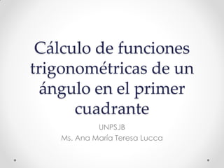Cálculo de funciones
trigonométricas de un
ángulo en el primer
cuadrante
UNPSJB
Ms. Ana María Teresa Lucca
 