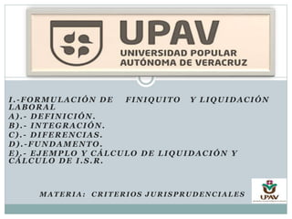 I.-FORMULACIÓN DE FINIQUITO Y LIQUIDACIÓN
LABORAL
A).- DEFINICIÓN.
B).- INTEGRACIÓN.
C).- DIFERENCIAS.
D).-FUNDAMENTO.
E).- EJEMPLO Y CÁLCULO DE LIQUIDACIÓN Y
CÁLCULO DE I.S.R.
MATERIA: CRITERIOS JURISPRUDENCIALES
 