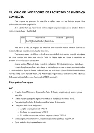 CALCULO DE INDICADORES DE PROYECTOS DE INVERSION
CON EXCEL
Para preparar un proyecto de inversión se deben pasar por las distintas etapas: idea,
preinversión, inversión y operación.
A su vez la etapa de preinversión implica seguir los pasos sucesivos de estudios de nivel
perfil, prefactibilidad y factibilidad.
Idea Preinversión Inversión Operación
Perfil Prefactibilidad Factibilidad
Para llevar a cabo un proyecto de inversión, son necesarios varios estudios técnicos: de
mercado, técnico, organizacional, legal y financiero.
Precisamente es en este último en donde se resume toda la información obtenida a través de
los otros estudios, que sirve para elaborar flujos de fondos sobre los cuales se calcularán los
distintos indicadores de su rentabilidad.
En este sentido, Microsoft Excel permite la realización del trabajo con muchas facilidades.
La metodología se explicará a través de la resolución de un caso práctico, que consistirá en
la construcción de flujos de fondos y obtención de los indicadores de rentabilidad Tasa Interna de
Retorno (TIR), Valor Actual Neto (VAN), Período de Recuperación de la Inversión (PRI) y Período
de Recuperación de la Inversión Descontado (PRI Descontado).
Principales Conceptos
VAN
• El Valor Actual Neto surge de sumar los flujos de fondos actualizados de un proyecto de
inversión.
• Mide la riqueza que aporta el proyecto medida en moneda del momento inicial.
• Para actualizar los flujos de fondos, se utiliza la tasa de descuento.
• La regla de decisión es la siguiente:
o Aceptar los proyectos con VAN>0
o Rechazar los proyectos con VAN<0
o Es indiferente aceptar o rechazar los proyectos con VAN=0
• Entre dos proyectos alternativos, se debe seleccionar el que tenga mayor VAN
• Existe un único VAN para cada proyecto
 