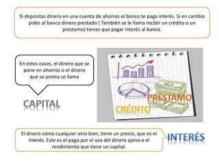 En estos casos, el dinero que se
pone en ahorros o el dinero
que se presta se llama
Si depositas dinero en una cuenta de ahorros el banco te paga interés. Si en cambio
pides al banco dinero prestado ( También se le llama recibir un crédito o un
préstamo) tienes que pagar interés al banco.
El dinero como cualquier otro bien, tiene un precio, que es el
interés. Este es el pago por el uso del dinero ajeno o el
rendimiento que tiene un capital.
 