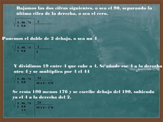 Bajamos las dos cifras siguientes, o sea el 90, separando la
última cifra de la derecha, o sea el cero.

Ponemos el doble de 2 debajo, o sea un 4

Y dividimos 19 entre 4 que cabe a 4. Se añade ese 4 a la derecha
otro 4 y se multiplica por 4 el 44

Se resta 190 menos 176 y se escribe debajo del 190, subiendo
ya el 4 a la derecha del 2.

 