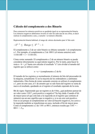 Cálculo del complemento a dos Binario
Para comenzar los números positivos se quedarán igual en su representación binaria.
Los números negativos deberemos invertir el valor de cada una de sus cífras, es decir
realizar el complemento a uno, y sumarle 1 al número obtenido.

Representación binaria habitual; el rango de valores decimales para 'n' bits será:




El complemento a 2 de un valor binario se obtiene sumando 1 al complemento
a 1. Por ejemplo, el complemento a 2 de 10011 (el mismo anterior) será
11101100 + 1 = 11101101.

Cómo restar sumando: El complemento a 2 de un número binario se puede
considerar directamente su equivalente negativo. Por lo tanto, para hacer la
resta a - b = ¿x? basta con calcular el resultado quot;xquot; (sin olvidar el tamaño del
registro que se utilice) como:

                           x = a + (complemento a 2 de b)

El tamaño de los registros es normalmente el número de bits del procesador de
la máquina, actualmente 32 en la mayoría de los ordenadores y autómatas
industriales. Otra forma de restar sumando consiste en utilizar el complemento
a 1, pero en este caso, el 1 de arrastre que se sale fuera del registro se suma de
nuevo al resultado, quedando en el registro el resultado esperado de la resta.

Bit de signo: Suponiendo que un registro es de 4 bits, ¿qué podemos pensar de
un valor como 1101? ¿será positivo o negativo? No hay duda: Cuando el bit
de mayor peso (el que está más a la izquierda en el registro que contiene al
número) sea un uno significa que es negativo y si es un cero será positivo.
Esto es así porque al complementar un valor (al hacerlo negativo), los ceros a
la izquierda también se transforman en unos, incluido el bit de mayor peso.
Como el complemento a 2 de 1101 es 0011, entonces resulta que 1101 = -
0011 = -310.
 