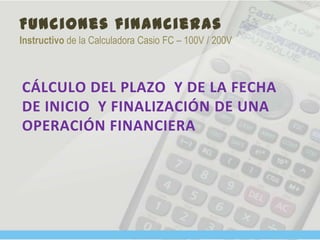 Funciones financieras
Instructivo de la Calculadora Casio FC – 100V / 200V
CÁLCULO DEL PLAZO Y DE LA FECHA
DE INICIO Y FINALIZACIÓN DE UNA
OPERACIÓN FINANCIERA
 