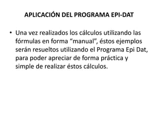 APLICACIÓN DEL PROGRAMA EPI-DAT
• Una vez realizados los cálculos utilizando las
fórmulas en forma “manual”, éstos ejemplos
serán resueltos utilizando el Programa Epi Dat,
para poder apreciar de forma práctica y
simple de realizar éstos cálculos.
 