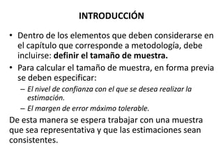INTRODUCCIÓN
• Dentro de los elementos que deben considerarse en
el capítulo que corresponde a metodología, debe
incluirse: definir el tamaño de muestra.
• Para calcular el tamaño de muestra, en forma previa
se deben especificar:
– El nivel de confianza con el que se desea realizar la
estimación.
– El margen de error máximo tolerable.
De esta manera se espera trabajar con una muestra
que sea representativa y que las estimaciones sean
consistentes.
 