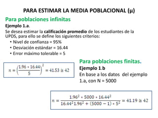 PARA ESTIMAR LA MEDIA POBLACIONAL (µ)
Para poblaciones infinitas
Ejemplo 1.a.
Se desea estimar la calificación promedio de los estudiantes de la
UPDS, para ello se define los siguientes criterios:
• Nivel de confianza = 95%
• Desviación estándar = 16.44
• Error máximo tolerable = 5
Para poblaciones finitas.
Ejemplo 1.b
En base a los datos del ejemplo
1.a, con N = 5000
 