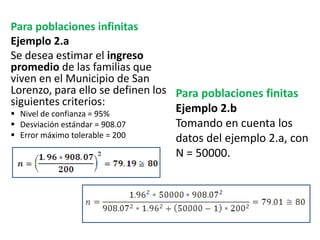 Para poblaciones infinitas
Ejemplo 2.a
Se desea estimar el ingreso
promedio de las familias que
viven en el Municipio de San
Lorenzo, para ello se definen los
siguientes criterios:
 Nivel de confianza = 95%
 Desviación estándar = 908.07
 Error máximo tolerable = 200
Para poblaciones finitas
Ejemplo 2.b
Tomando en cuenta los
datos del ejemplo 2.a, con
N = 50000.
 