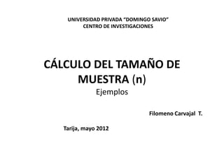 CÁLCULO DEL TAMAÑO DE
MUESTRA (n)
Ejemplos
UNIVERSIDAD PRIVADA “DOMINGO SAVIO”
CENTRO DE INVESTIGACIONES
Filomeno Carvajal T.
Tarija, mayo 2012
 
