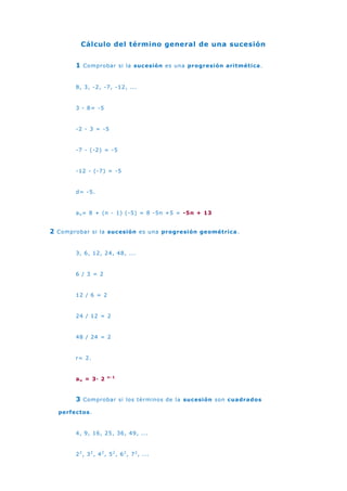 Cálculo del término general de una sucesión<br />1 Comprobar si la sucesión es una progresión aritmética.<br />8, 3, -2, -7, -12, ...<br />3 - 8= -5<br />-2 - 3 = -5<br />-7 - (-2) = -5<br />-12 - (-7) = -5<br />d= -5.<br />an= 8 + (n - 1) (-5) = 8 -5n +5 = -5n + 13<br />2 Comprobar si la sucesión es una progresión geométrica.<br />3, 6, 12, 24, 48, ...<br />6 / 3 = 2<br />12 / 6 = 2<br />24 / 12 = 2<br />48 / 24 = 2<br />r= 2.<br />an = 3· 2 n-1<br />3 Comprobar si los términos de la sucesión son cuadrados perfectos.<br />4, 9, 16, 25, 36, 49, ...<br />22, 32, 42, 52, 62, 72, ...<br />Observamos que las bases están en progresión aritmética, siendo d = 1, y el exponente es constante.<br />bn= 2 + (n - 1) · 1 = 2 + n -1 = n+1<br />Por lo que el término general es:<br />an= (n + 1)2<br />También nos podemos encontrar con sucesiones cuyos términos son números próximos a cuadrados perfectos.<br />5, 10, 17, 26, 37, 50, ...<br />22 +1 , 32 +1, 42 +1, 52 +1, 62 +1 , 72 +1, ...<br />Hallamos el término general como vimos en el ejemplo anterior y le sumamos 1.<br />an= (n + 1) 2 + 1<br />6, 11, 18, 27, 38, 51, ...<br />22 +2 , 32 +2, 42 +1, 52 +2, 62 +2 , 72 +2, ...<br />an= (n + 1)2 + 2<br />3, 8, 15, 24, 35, 48, ...<br />22 -1 , 32 -1, 42 -1, 52 -1, 62 -1 , 72 -1, ...<br />an= (n + 1)2 - 1<br />2, 7, 14, 23, 34, 47, ...<br />22 -2 , 32 -2, 42 -2, 52 -2, 62 -2 , 72 -2, ...<br />an= (n + 1) 2 - 2<br />4 Si los términos de la sucesión cambian consecutivamente de signo.<br />Si los términos impares son negativos y los pares positivos: Multiplicamos an por (-1)n.<br />-4, 9, -16, 25, -36, 49, ...<br />an= (-1)n (n + 1)2<br />Si los términos impares son positivos y los pares negativos: Multiplicamos an por (-1)n-1.<br />4, -9, 16, -25, 36, -49, ...<br />an= (-1)n-1 (n + 1)2<br />5 Si los términos de la sucesión son fraccionarios (no siendo una progresión).<br />Se calcula el término general del numerador y denominador por separado.<br />an= bn /c n<br />2/4, 5/9, 8/16, 11/25, 14/36,...<br />Tenemos dos sucesiones:<br />2, 5, 8, 11, 14, ...<br />4, 9, 16, 25, 36, ...<br />La primera es una progresión aritmética con d= 3, la segunda es una sucesión de cuadrados perfectos.<br />an= (3n - 1)/(n + 1)2<br />