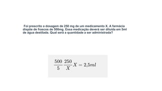 Foi prescrito a dosagem de 250 mg de um medicamento X. A farmácia
dispõe de frascos de 500mg. Essa medicação deverá ser diluída em 5ml
de água destilada. Qual será a quantidade a ser administrada?
 