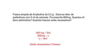 Frasco-ampola de Amplicilina de 0,5 g. Deve-se diluir de
preferência com 5 ml de solvente. Foi prescrito 800mg. Quantos ml
devo administrar? Quantos frascos serão necessários?
500 mg – 5ml
800mg – x
x = 8ml
Serão necessários 2 frascos
 