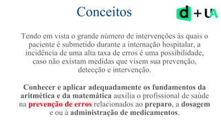 Conceitos
Tendo em vista o grande número de intervenções às quais o
paciente é submetido durante a internação hospitalar, a
incidência de uma alta taxa de erros é uma possibilidade,
caso não existam medidas que visem sua prevenção,
detecção e intervenção.
Conhecer e aplicar adequadamente os fundamentos da
aritmética e da matemática auxilia o profissional de saúde
na prevenção de erros relacionados ao preparo, a dosagem
e ou à administração de medicamentos.
 