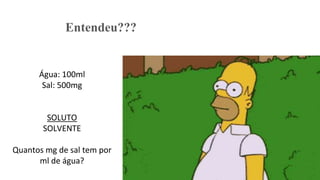 Entendeu???
Água: 100ml
Sal: 500mg
SOLUTO
SOLVENTE
Quantos mg de sal tem por
ml de água?
 