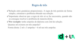 Regra de três
✔ Relação entre grandezas proporcionais. A regra de três permite de forma
simples, estruturar o problema obtendo sua solução.
✔ Importante observar que a regra de três só se faz necessária, quando não
se consegue resolver o problema de maneira direta.
✔ Por exemplo: tenho ampolas de dipirona com 2ml de solução.
Quantos ml existem em três ampolas?
Forma direta: 2 ml x 3 ampolas = 6 ml nas três ampolas
 
