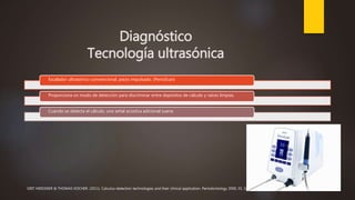 Diagnóstico
Tecnología ultrasónica
Escalador ultrasónico convencional, piezo impulsado. (PerioScan)
Proporciona un modo de detección para discriminar entre depósitos de cálculo y raíces limpias.
Cuando se detecta el cálculo, una señal acústica adicional suena
GRIT MEISSNER & THOMAS KOCHER. (2011). Calculus-detection technologies and their clinical application. Periodontology 2000, 55, 189-204.
 