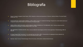 Bibliografia
 Deepa G. Kamath, Sangeeta Umesh Nayak. (2014). Detection, removal and prevention of calculus: Literature Review. The Saudi Dental
Journal, 26, 7–13.
 Christina Warinner. Camilla Speller. Matthew J. Collins. (2015), A new era in palaeomicrobiology: Prospects for ancient dental calculus as
a long-term record of the human oral microbiome. The Royal Society
 SØREN JEPSEN, JAMES DESCHNER, ANDREAS BRAUN, FRANK SCHWARZ & JO¨ RG EBERHARD. (2011). Calculus removal and the
prevention of its formation. Periodontology 2000, 55, 167–188.
 GRIT MEISSNER & THOMAS KOCHER. (2011). Calculus-detection technologies and their clinical application. Periodontology 2000, 55,
189-204.
 Oi-Hong Tung,a,b Shyh-Yuan Lee,a Yu-Lin Lai,b and How-Foo Chenc. (2011). Characteristics of subgingival calculus detection by
multiphoton fluorescence microscopy. Journal of Biomedical Optics 16(6).
 Newman, Takei, Carranza. Periodontología Clínica de Carranza. 10ma edición, Editorial Interamericana.
 