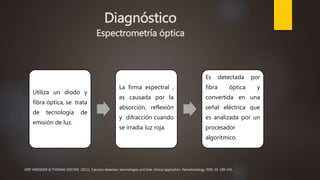 Diagnóstico
Espectrometría óptica
Utiliza un diodo y
fibra óptica, se trata
de tecnología de
emisión de luz.
La firma espectral ,
es causada por la
absorción, reflexión
y difracción cuando
se irradia luz roja.
Es detectada por
fibra óptica y
convertida en una
señal eléctrica que
es analizada por un
procesador
algorítmico.
GRIT MEISSNER & THOMAS KOCHER. (2011). Calculus-detection technologies and their clinical application. Periodontology 2000, 55, 189-204.
 