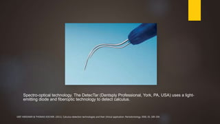 Spectro-optical technology. The DetecTar (Dentsply Professional, York, PA, USA) uses a light-
emitting diode and fiberoptic technology to detect calculus.
GRIT MEISSNER & THOMAS KOCHER. (2011). Calculus-detection technologies and their clinical application. Periodontology 2000, 55, 189-204.
 