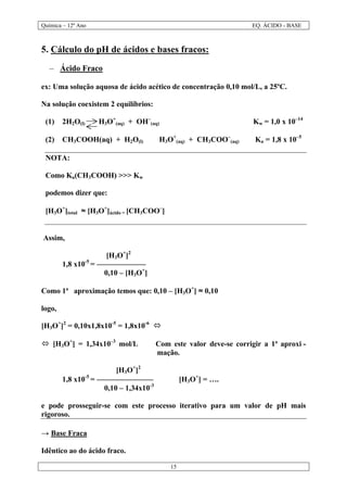 Química – 12º Ano EQ. ÁCIDO - BASE
15
5. Cálculo do pH de ácidos e bases fracos:
– Ácido Fraco
ex: Uma solução aquosa de ácido acético de concentração 0,10 mol/L, a 25ºC.
Na solução coexistem 2 equilíbrios:
(1) 2H2O(l) H3O+
(aq) + OH–
(aq) Kw = 1,0 x 10–14
(2) CH3COOH(aq) + H2O(l) ⇔⇔ H3O+
(aq) + CH3COO–
(aq) Ka = 1,8 x 10–5
NOTA:
Como Ka(CH3COOH) >>> Kw
podemos dizer que:
[H3O+
]total ≈≈ [H3O+
]ácido = [CH3COO–
]
Assim,
[H3O+
]2
1,8 x10-5
= –––––––––––––
0,10 – [H3O+
]
Como 1ª aproximação temos que: 0,10 – [H3O+
] ≈≈ 0,10
logo,
[H3O+
]2
= 0,10x1,8x10-5
= 1,8x10-6
óó
óó [H3O+
] = 1,34x10–3
mol/L ⇒⇒ Com este valor deve-se corrigir a 1ª aproxi -
mação.
[H3O+
]2
1,8 x10-5
= ––––––––––––––– ⇒⇒ [H3O+
] = ….
0,10 – 1,34x10-3
e pode prosseguir-se com este processo iterativo para um valor de pH mais
rigoroso.
→→ Base Fraca
Idêntico ao do ácido fraco.
 