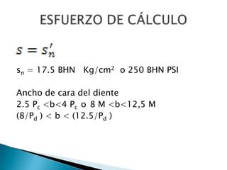 sn = 17.5 BHN Kg/cm2 o 250 BHN PSI

Ancho de cara del diente
2.5 Pc <b<4 Pc o 8 M <b<12,5 M
(8/Pd ) < b < (12.5/Pd )
 