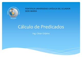 Cálculo de Predicados Ing. César Grijalva PONTIFICIA UNIVERSIDAD CATÓLICA DEL ECUADOR SEDE IBARRA 