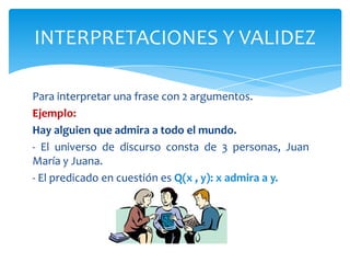 Para interpretar una frase con 2 argumentos.Ejemplo:Hay alguien que admira a todo el mundo.- El universo de discurso consta de 3 personas, Juan María y Juana.- El predicado en cuestión es Q(x , y): x admira a y.INTERPRETACIONES Y VALIDEZ