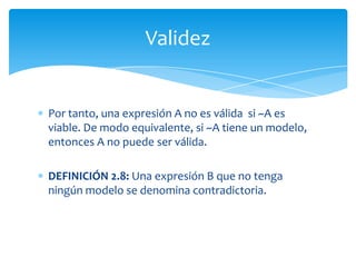 DEFINICIÓN 2.6: Una expresión es válida si es verdadera en todas las interpretaciones. Para expresar que una expresión A es válida, escribiremos |= ATodaslastautologías son expresionesválidas.Pordefiniciónunaexpresión A no esválidasiexisteuna sola interpretaciónquehaga A falso y ~A verdadero. Validez