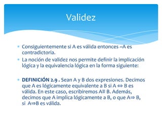 DEFINICIÓN 2.7: Si B es una expresión, entonces diremos que toda interpretación que haga que B produzca V satisface a B. Toda interpretación que satisface a B se denomina un modelo de B. Si B tiene un modelo, entonces se dice que B es viable.Validez