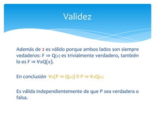 La ley siguiente se va a emplearcomoilustración. Sin embargo, esta ley en sí es muy importante.∀x(P ⇒ Q(x)) ≡ P ⇒ ∀xQ(x)P esunaproposición y Q es un predicado. Para demostrar, se utiliza la ley de los casos. Dado que P es o bien verdadera o bien falsa, se puede demostrar la validez de las dos equivalencias siguientes:Validez